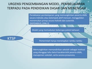 URGENSI PENGEMBANGAN MODEL PEMBELAJARAN
TERPADU PADA PENDIDIKAN DASAR DAN MENENGAH
            Pendekatan pembelajaran yang memungkinkan peserta didik
            secara individu atau kelompok aktif mencari, menggalidan
            menemukan prinsp secara holistik dan autentik.
            (DEPDIKBUD,1996:3)

              Model yang memadukan beberapa pokok bahasan


KTSP                 Pemerintah hanya menetapkan rambu-rambu


               Memungkinkan memandirikan sekolah sebagai institusi
               yang dianggap tahu betul karakteristik peserta didik,
               manajemen sekolah, serta sarana-prasarana.
 