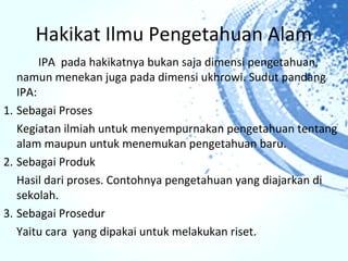 Hakikat Ilmu Pengetahuan Alam
        IPA pada hakikatnya bukan saja dimensi pengetahuan,
   namun menekan juga pada dimensi ukhrowi. Sudut pandang
   IPA:
1. Sebagai Proses
   Kegiatan ilmiah untuk menyempurnakan pengetahuan tentang
   alam maupun untuk menemukan pengetahuan baru.
2. Sebagai Produk
   Hasil dari proses. Contohnya pengetahuan yang diajarkan di
   sekolah.
3. Sebagai Prosedur
   Yaitu cara yang dipakai untuk melakukan riset.
 