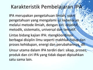 Karakteristik Pembelajaran IPA
IPA merupakan pengetahuan ilmiah, yakni
pengetahuan yang mengalami uji kebenaran
melalui metode ilmiah, dengan ciri: objektif,
metodik, sistematis, universal dan tentatif.
Lintas bidang kajian IPA: mengkoordinasi
berbagai disiplin ilmu seperti makhluk hidup dan
proses kehidupan, energi dan perubahannya, dll.
Unsur utama dalam IPA terdiri dari: sikap, proses,
produk dan ciri IPA yang tidak dapat dipisahkan
satu sama lain.
 