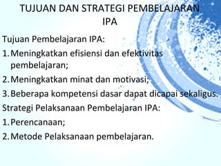 TUJUAN DAN STRATEGI PEMBELAJARAN
                   IPA
Tujuan Pembelajaran IPA:
1.Meningkatkan efisiensi dan efektivitas
  pembelajaran;
2.Meningkatkan minat dan motivasi;
3.Beberapa kompetensi dasar dapat dicapai sekaligus.
Strategi Pelaksanaan Pembelajaran IPA:
1.Perencanaan;
2.Metode Pelaksanaan pembelajaran.
 