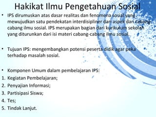 Hakikat Ilmu Pengetahuan Sosial
• IPS dirumuskan atas dasar realitas dan fenomena sosial yang
  mewujudkan satu pendekatan interdisipliner dari aspek dan cabang-
  cabang ilmu sosial. IPS merupakan bagian dari kurikulum sekolah
  yang diturunkan dari isi materi cabang-cabang ilmu sosial.

• Tujuan IPS: mengembangkan potensi peserta didik agar peka
  terhadap masalah sosial.

• Komponen Umum dalam pembelajaran IPS:
1. Kegiatan Pembelajaran;
2. Penyajian Informasi;
3. Partisipasi Siswa;
4. Tes;
5. Tindak Lanjut.
 