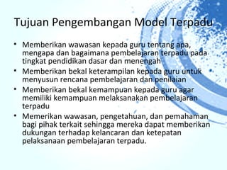 Tujuan Pengembangan Model Terpadu
• Memberikan wawasan kepada guru tentang apa,
  mengapa dan bagaimana pembelajaran terpadu pada
  tingkat pendidikan dasar dan menengah
• Memberikan bekal keterampilan kepada guru untuk
  menyusun rencana pembelajaran dan penilaian
• Memberikan bekal kemampuan kepada guru agar
  memiliki kemampuan melaksanakan pembelajaran
  terpadu
• Memerikan wawasan, pengetahuan, dan pemahaman
  bagi pihak terkait sehingga mereka dapat memberikan
  dukungan terhadap kelancaran dan ketepatan
  pelaksanaan pembelajaran terpadu.
 