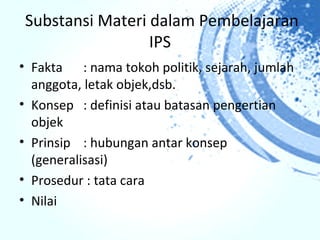 Substansi Materi dalam Pembelajaran
                 IPS
• Fakta : nama tokoh politik, sejarah, jumlah
  anggota, letak objek,dsb.
• Konsep : definisi atau batasan pengertian
  objek
• Prinsip : hubungan antar konsep
  (generalisasi)
• Prosedur : tata cara
• Nilai
 