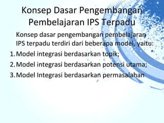 Konsep Dasar Pengembangan
    Pembelajaran IPS Terpadu
  Konsep dasar pengembangan pembelajaran
  IPS terpadu terdiri dari beberapa model, yaitu:
1.Model integrasi berdasarkan topik;
2.Model integrasi berdasarkan potensi utama;
3.Model Integrasi berdasarkan permasalahan
 