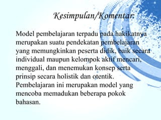 Kesimpulan/Komentar:
Model pembelajaran terpadu pada hakikatnya
merupakan suatu pendekatan pembelajaran
yang memungkinkan peserta didik, baik secara
individual maupun kelompok aktif mencari,
menggali, dan menemukan konsep serta
prinsip secara holistik dan otentik.
Pembelajaran ini merupakan model yang
mencoba memadukan beberapa pokok
bahasan.
 