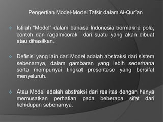 Pengertian Model-Model Tafsir dalam Al-Qur’an 
 Istilah “Model” dalam bahasa Indonesia bermakna pola, 
contoh dan ragam/corak dari suatu yang akan dibuat 
atau dihasilkan. 
 Definisi yang lain dari Model adalah abstraksi dari sistem 
sebenarnya, dalam gambaran yang lebih sederhana 
serta mempunyai tingkat presentase yang bersifat 
menyeluruh. 
 Atau Model adalah abstraksi dari realitas dengan hanya 
memusatkan perhatian pada beberapa sifat dari 
kehidupan sebenarnya. 
 