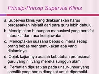 Prinsip-Prinsip Supervisi Klinis
a. Supervisi klinis yang dilaksanakan harus
berdasarkan inisiatif dari para guru lebih dahulu.
b. Menciptakan hubungan manusiawi yang bersifat
interaktif dan rasa kesejawatan.
c. Menciptakan suasana bebas di mana setiap
orang bebas mengemukakan apa yang
dialaminya.
d. Objek kajiannya adalah kebutuhan profesional
guru yang riil yang mereka sungguh alami.
e. Perhatian dipusatkan pada unsur-unsur yang
spesifik yang harus diangkat untuk diperbaiki.

 