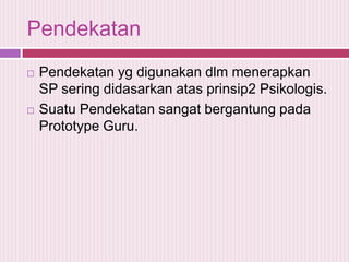 Pendekatan




Pendekatan yg digunakan dlm menerapkan
SP sering didasarkan atas prinsip2 Psikologis.
Suatu Pendekatan sangat bergantung pada
Prototype Guru.

 