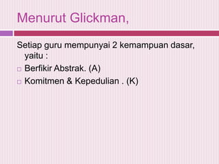 Menurut Glickman,
Setiap guru mempunyai 2 kemampuan dasar,
yaitu :
 Berfikir Abstrak. (A)
 Komitmen & Kepedulian . (K)

 