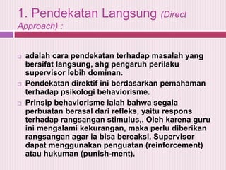 1. Pendekatan Langsung (Direct
Approach) :







adalah cara pendekatan terhadap masalah yang
bersifat langsung, shg pengaruh perilaku
supervisor lebih dominan.
Pendekatan direktif ini berdasarkan pemahaman
terhadap psikologi behaviorisme.
Prinsip behaviorisme ialah bahwa segala
perbuatan berasal dari refleks, yaitu respons
terhadap rangsangan stimulus,. Oleh karena guru
ini mengalami kekurangan, maka perlu diberikan
rangsangan agar ia bisa bereaksi. Supervisor
dapat menggunakan penguatan (reinforcement)
atau hukuman (punish-ment).

 