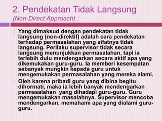 2. Pendekatan Tidak Langsung
(Non-Direct Approach) :




Yang dimaksud dengan pendekatan tidak
langsung (non-direktif) adalah cara pendekatan
terhadap permasalahan yang sifatnya tidak
langsung. Perilaku supervisor tidak secara
langsung menunjukkan permasalahan, tapi ia
terlebih dulu mendengarkan secara aktif apa yang
dikemukakan guru-guru. Ia memberi kesempatan
sebanyak mungkin kepada guru untuk
mengemukakan permasalahan yang mereka alami.
Oleh karena pribadi guru yang dibina begitu
dihormati, maka ia lebih banyak mendengarkan
permasalahan yang dihadapi guru-guru. Guru
mengemukakan masalahnya. Supervisor mencoba
mendengarkan, memahami apa yang dialami guruguru.

 