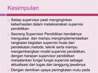 Kesimpulan






Setiap supervisor pasti menginginkan
keberhasilan dalam melaksanakan supervisi
pendidikan.
Seorang Supervisor Pendidikan hendaknya
menguasai dan mampu mengimplementasikan
rangkaian kegiatan supervisi mulai dari
pendekatan,metode, teknik serta mampu
mengembangkan model supervisi pendidikan,
dengan harapan supervisor pendidikan
menjalankan fungsi fungsi supervisi sebagai
aktualisasi dari tugas dan tanggung jawabnya.
Dengan demikian upaya peningkatan mutu pada

 