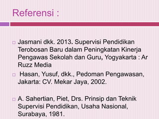Referensi :






Jasmani dkk. 2013. Supervisi Pendidikan
Terobosan Baru dalam Peningkatan Kinerja
Pengawas Sekolah dan Guru, Yogyakarta : Ar
Ruzz Media
Hasan, Yusuf, dkk., Pedoman Pengawasan,
Jakarta: CV. Mekar Jaya, 2002.
A. Sahertian, Piet, Drs. Prinsip dan Teknik
Supervisi Pendidikan, Usaha Nasional,
Surabaya, 1981.

 