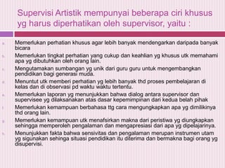 Supervisi Artistik mempunyai beberapa ciri khusus
yg harus diperhatikan oleh supervisor, yaitu :
a.

b.

c.

d.

e.

f.

g.

h.

Memerlukan perhatian khusus agar lebih banyak mendengarkan daripada banyak
bicara
Memerlukan tingkat perhatian yang cukup dan keahlian yg khusus utk memahami
apa yg dibutuhkan oleh orang lain.
Mengutamakan sumbangan yg unik dari guru guru untuk mengembangkan
pendidikan bagi generasi muda.
Menuntut utk memberi perhatian yg lebih banyak thd proses pembelajaran di
kelas dan di observasi pd waktu waktu tertentu.
Memerlukan laporan yg menunjukkan bahwa dialog antara supervisor dan
supervisee yg dilaksanakan atas dasar kepemimpinan dari kedua belah pihak
Memerlukan kemampuan berbahasa ttg cara mengungkapkan apa yg dimilikinya
thd orang lain.
Memerlukan kemampuan utk menafsirkan makna dari peristiwa yg diungkapkan
sehingga memperoleh pengalaman dan mengapresiasi dari apa yg dipelajarinya.
Menunjukkan fakta bahwa sensivitas dan pengalaman merupan instrumen utam
yg sigunakan sehinga situasi pendidikan itu diterima dan bermakna bagi orang yg
disupervisi.

 
