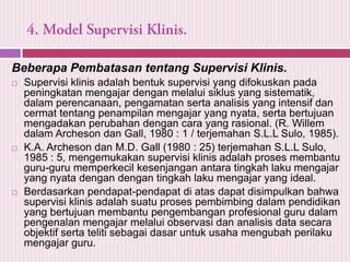Beberapa Pembatasan tentang Supervisi Klinis.






Supervisi klinis adalah bentuk supervisi yang difokuskan pada
peningkatan mengajar dengan melalui siklus yang sistematik,
dalam perencanaan, pengamatan serta analisis yang intensif dan
cermat tentang penampilan mengajar yang nyata, serta bertujuan
mengadakan perubahan dengan cara yang rasional. (R. Willem
dalam Archeson dan Gall, 1980 : 1 / terjemahan S.L.L Sulo, 1985).
K.A. Archeson dan M.D. Gall (1980 : 25) terjemahan S.L.L Sulo,
1985 : 5, mengemukakan supervisi klinis adalah proses membantu
guru-guru memperkecil kesenjangan antara tingkah laku mengajar
yang nyata dengan dengan tingkah laku mengajar yang ideal.
Berdasarkan pendapat-pendapat di atas dapat disimpulkan bahwa
supervisi klinis adalah suatu proses pembimbing dalam pendidikan
yang bertujuan membantu pengembangan profesional guru dalam
pengenalan mengajar melalui observasi dan analisis data secara
objektif serta teliti sebagai dasar untuk usaha mengubah perilaku
mengajar guru.

 