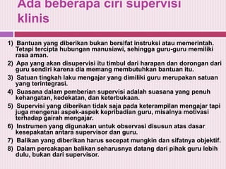 Ada beberapa ciri supervisi
klinis
1) Bantuan yang diberikan bukan bersifat instruksi atau memerintah.
Tetapi tercipta hubungan manusiawi, sehingga guru-guru memiliki
rasa aman.
2) Apa yang akan disupervisi itu timbul dari harapan dan dorongan dari
guru sendiri karena dia memang membutuhkan bantuan itu.
3) Satuan tingkah laku mengajar yang dimiliki guru merupakan satuan
yang terintegrasi.
4) Suasana dalam pemberian supervisi adalah suasana yang penuh
kehangatan, kedekatan, dan keterbukaan.
5) Supervisi yang diberikan tidak saja pada keterampilan mengajar tapi
juga mengenai aspek-aspek kepribadian guru, misalnya motivasi
terhadap gairah mengajar.
6) Instrumen yang digunakan untuk observasi disusun atas dasar
kesepakatan antara supervisor dan guru.
7) Balikan yang diberikan harus secepat mungkin dan sifatnya objektif.
8) Dalam percakapan balikan seharusnya datang dari pihak guru lebih
dulu, bukan dari supervisor.

 