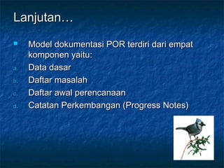 Lanjutan…
    Model dokumentasi POR terdiri dari empat
     komponen yaitu:
a.   Data dasar
b.   Daftar masalah
c.   Daftar awal perencanaan
d.   Catatan Perkembangan (Progress Notes)
 