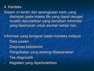 4. Kardeks
Sistem ini terdiri dari serangkaian kartu yang
    disimpan pada indeks file yang dapat dengan
    mudah dipindahkan yang berisikan informasi
    yang diperlukan untuk asuhan setiap hari.

Informasi yang terdapat dalam kardeks meliputi :
1. Data pasien

2. Diagnosa kebidanan

3. Pengobatan yang sedang dilaksanakan

4. Tes diagnostik

5. Kegiatan yang diperbolehkan
 