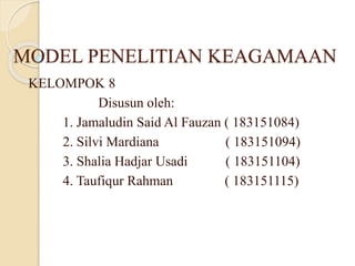MODEL PENELITIAN KEAGAMAAN
KELOMPOK 8
Disusun oleh:
1. Jamaludin Said Al Fauzan ( 183151084)
2. Silvi Mardiana ( 183151094)
3. Shalia Hadjar Usadi ( 183151104)
4. Taufiqur Rahman ( 183151115)
 