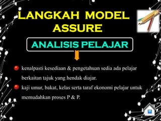 LANGKAH MODEL
    ASSURE
    ANALISIS PELAJAR

kenalpasti kesediaan & pengetahuan sedia ada pelajar
berkaitan tajuk yang hendak diajar.
kaji umur, bakat, kelas serta taraf ekonomi pelajar untuk
memudahkan proses P & P.
 