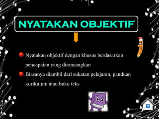 NYATAKAN OBJEKTIF


 Nyatakan objektif dengan khusus berdasarkan
 pencapaian yang dirancangkan
 Biasanya diambil dari sukatan pelajaran, panduan
 kurikulum atau buku teks
 