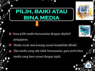 PILIH, BAIKI ATAU
     BINA MEDIA

Guru pilih media bersesuaian dengan objektif
pengajaran.
Media rosak atau kurang sesuai hendaklah dibaiki
Jika media yang ada tidak bersesuaian, guru perlu bina
media yang baru sesuai dengan tajuk.
 