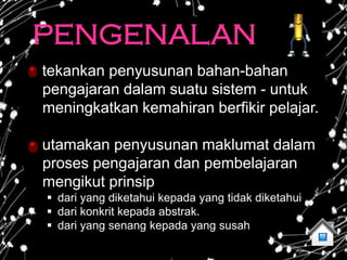PENGENALAN
tekankan penyusunan bahan-bahan
pengajaran dalam suatu sistem - untuk
meningkatkan kemahiran berfikir pelajar.

utamakan penyusunan maklumat dalam
proses pengajaran dan pembelajaran
mengikut prinsip
 dari yang diketahui kepada yang tidak diketahui
 dari konkrit kepada abstrak.
 dari yang senang kepada yang susah
 