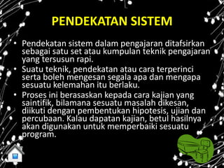 PENDEKATAN SISTEM
• Pendekatan sistem dalam pengajaran ditafsirkan
  sebagai satu set atau kumpulan teknik pengajaran
  yang tersusun rapi.
• Suatu teknik, pendekatan atau cara terperinci
  serta boleh mengesan segala apa dan mengapa
  sesuatu kelemahan itu berlaku.
• Proses ini berasaskan kepada cara kajian yang
  saintifik, bilamana sesuatu masalah dikesan,
  diikuti dengan pembentukan hipotesis, ujian dan
  percubaan. Kalau dapatan kajian, betul hasilnya
  akan digunakan untuk memperbaiki sesuatu
  program.
 