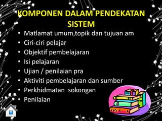 KOMPONEN DALAM PENDEKATAN
         SISTEM
•   Matlamat umum,topik dan tujuan am
•   Ciri-ciri pelajar
•   Objektif pembelajaran
•   Isi pelajaran
•   Ujian / penilaian pra
•   Aktiviti pembelajaran dan sumber
•   Perkhidmatan sokongan
•   Penilaian
 