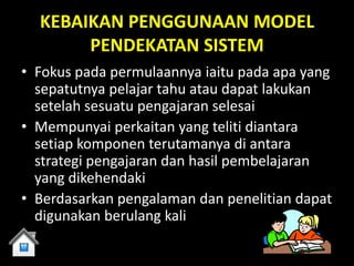 KEBAIKAN PENGGUNAAN MODEL
       PENDEKATAN SISTEM
• Fokus pada permulaannya iaitu pada apa yang
  sepatutnya pelajar tahu atau dapat lakukan
  setelah sesuatu pengajaran selesai
• Mempunyai perkaitan yang teliti diantara
  setiap komponen terutamanya di antara
  strategi pengajaran dan hasil pembelajaran
  yang dikehendaki
• Berdasarkan pengalaman dan penelitian dapat
  digunakan berulang kali
 