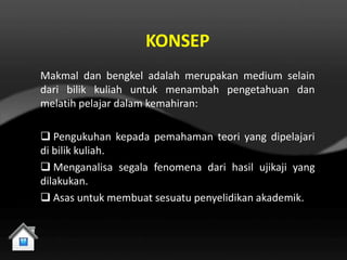 KONSEP
Makmal dan bengkel adalah merupakan medium selain
dari bilik kuliah untuk menambah pengetahuan dan
melatih pelajar dalam kemahiran:

 Pengukuhan kepada pemahaman teori yang dipelajari
di bilik kuliah.
 Menganalisa segala fenomena dari hasil ujikaji yang
dilakukan.
 Asas untuk membuat sesuatu penyelidikan akademik.
 
