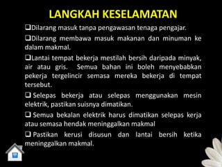 LANGKAH KESELAMATAN
Dilarang masuk tanpa pengawasan tenaga pengajar.
Dilarang membawa masuk makanan dan minuman ke
dalam makmal.
Lantai tempat bekerja mestilah bersih daripada minyak,
air atau gris. Semua bahan ini boleh menyebabkan
pekerja tergelincir semasa mereka bekerja di tempat
tersebut.
 Selepas bekerja atau selepas menggunakan mesin
elektrik, pastikan suisnya dimatikan.
 Semua bekalan elektrik harus dimatikan selepas kerja
atau semasa hendak meninggalkan makmal
 Pastikan kerusi disusun dan lantai bersih ketika
meninggalkan makmal.
 