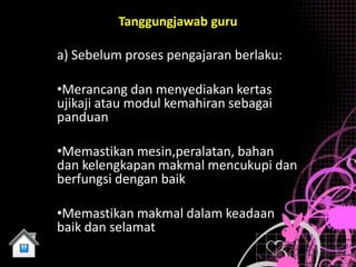 Tanggungjawab guru

a) Sebelum proses pengajaran berlaku:

•Merancang dan menyediakan kertas
ujikaji atau modul kemahiran sebagai
panduan

•Memastikan mesin,peralatan, bahan
dan kelengkapan makmal mencukupi dan
berfungsi dengan baik

•Memastikan makmal dalam keadaan
baik dan selamat
 
