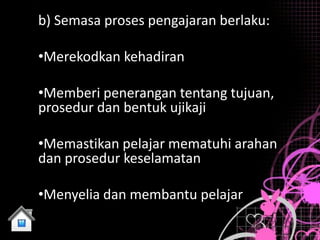 b) Semasa proses pengajaran berlaku:

•Merekodkan kehadiran

•Memberi penerangan tentang tujuan,
prosedur dan bentuk ujikaji

•Memastikan pelajar mematuhi arahan
dan prosedur keselamatan

•Menyelia dan membantu pelajar
 