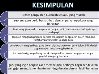 Proses pengajaran bukanlah sesuatu yang mudah
    seorang guru perlu berhati-hati dengan perkara-perkara yang
                             berkaitan
   Seseorang guru perlu mengetahui dengan lebih mendalam prinsip-prinsip
                                pedagogi
   Huraian mengenai perkara-perkara asas dalam pengajaran boleh memberi
                     kefahaman yang jelas kepada guru

 pendekatan yang berbeza yang boleh dipraktikkan oleh guru dalam bilik darjah
                    bagi memberi impak yang berkesan
   itu memberi guru peluang untuk menganalisis proses pengajaran dengan
                         pendekatan yang berbeza


guru yang ingin berjaya akan mempelajari berbagai-bagai pendekatan
pengajaran untuk membantu muridnya belajar dengan lebih berkesan
 