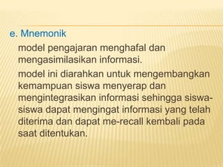 e. Mnemonik
model pengajaran menghafal dan
mengasimilasikan informasi.
model ini diarahkan untuk mengembangkan
kemampuan siswa menyerap dan
mengintegrasikan informasi sehingga siswa-
siswa dapat mengingat informasi yang telah
diterima dan dapat me-recall kembali pada
saat ditentukan.
 