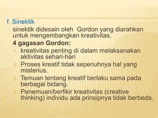f. Sinektik
sinektik didesain oleh Gordon yang diarahkan
untuk mengembangkan kreativitas.
4 gagasan Gordon:
1. kreativitas penting di dalam melaksanakan
aktivitas sehari-hari
2. Proses kreatif tidak sepenuhnya hal yang
misterius.
3. Temuan tentang kreatif berlaku sama pada
berbagai bidang.
4. Penemuan/berfikir kreativitas (creative
thinking) individu ada prinsipnya tidak berbeda.
 