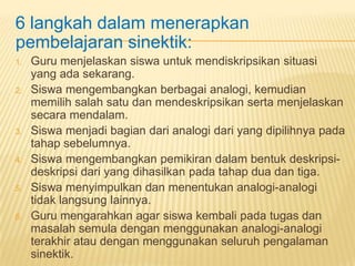 6 langkah dalam menerapkan
pembelajaran sinektik:
1. Guru menjelaskan siswa untuk mendiskripsikan situasi
yang ada sekarang.
2. Siswa mengembangkan berbagai analogi, kemudian
memilih salah satu dan mendeskripsikan serta menjelaskan
secara mendalam.
3. Siswa menjadi bagian dari analogi dari yang dipilihnya pada
tahap sebelumnya.
4. Siswa mengembangkan pemikiran dalam bentuk deskripsi-
deskripsi dari yang dihasilkan pada tahap dua dan tiga.
5. Siswa menyimpulkan dan menentukan analogi-analogi
tidak langsung lainnya.
6. Guru mengarahkan agar siswa kembali pada tugas dan
masalah semula dengan menggunakan analogi-analogi
terakhir atau dengan menggunakan seluruh pengalaman
sinektik.
 