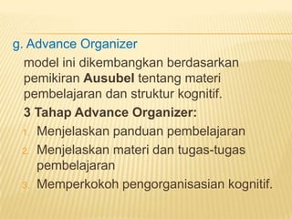 g. Advance Organizer
model ini dikembangkan berdasarkan
pemikiran Ausubel tentang materi
pembelajaran dan struktur kognitif.
3 Tahap Advance Organizer:
1. Menjelaskan panduan pembelajaran
2. Menjelaskan materi dan tugas-tugas
pembelajaran
3. Memperkokoh pengorganisasian kognitif.
 