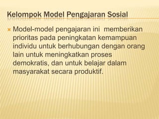 Kelompok Model Pengajaran Sosial
 Model-model pengajaran ini memberikan
prioritas pada peningkatan kemampuan
individu untuk berhubungan dengan orang
lain untuk meningkatkan proses
demokratis, dan untuk belajar dalam
masyarakat secara produktif.
 