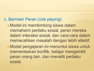 c. Bermain Peran (rola playing)
Model ini membimbing siswa dalam
memahami perilaku sosial, peran mereka
dalam interaksi sosial, dan cara-cara dalam
memecahkan masalah dengan lebih efektif.
Model pengajaran ini menuntut siswa untuk
mementaskan konflik, belajar mengambil
peran orang lain, dan meneliti perilaku
sosial.
 