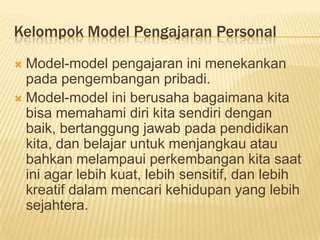 Kelompok Model Pengajaran Personal
 Model-model pengajaran ini menekankan
pada pengembangan pribadi.
 Model-model ini berusaha bagaimana kita
bisa memahami diri kita sendiri dengan
baik, bertanggung jawab pada pendidikan
kita, dan belajar untuk menjangkau atau
bahkan melampaui perkembangan kita saat
ini agar lebih kuat, lebih sensitif, dan lebih
kreatif dalam mencari kehidupan yang lebih
sejahtera.
 