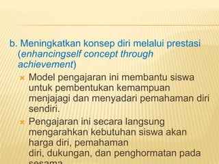 b. Meningkatkan konsep diri melalui prestasi
(enhancingself concept through
achievement)
 Model pengajaran ini membantu siswa
untuk pembentukan kemampuan
menjajagi dan menyadari pemahaman diri
sendiri.
 Pengajaran ini secara langsung
mengarahkan kebutuhan siswa akan
harga diri, pemahaman
diri, dukungan, dan penghormatan pada
 