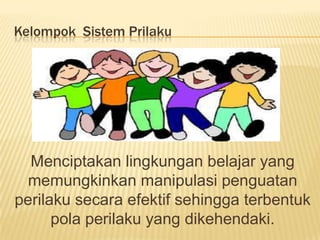Kelompok Sistem Prilaku
Menciptakan lingkungan belajar yang
memungkinkan manipulasi penguatan
perilaku secara efektif sehingga terbentuk
pola perilaku yang dikehendaki.
 