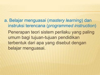 a. Belajar menguasai (mastery learning) dan
instruksi terencana (programmed instruction)
Penerapan teori sistem perilaku yang paling
umum bagi tujuan-tujuan pendidikan
terbentuk dari apa yang disebut dengan
belajar menguasai.
 