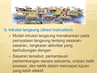 b. Intruksi langsung (direct instruction)
 Model intruksi langsung menekankan pada
pernyataan langsung tentang sasaran-
sasaran, rangkaian aktivitas yang
berhubungan dengan
 Sasaran tersebut, pemantauan
perkembangan secara seksama, umpan balik
prestasi, dan taktik dalam mencapai tujuan
yang lebih efektif.
 