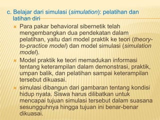 c. Belajar dari simulasi (simulation): pelatihan dan
latihan diri
 Para pakar behavioral sibernetik telah
mengembangkan dua pendekatan dalam
pelatihan, yaitu dari model praktik ke teori (theory-
to-practice model) dan model simulasi (simulation
model).
 Model praktik ke teori memadukan informasi
tentang keterampilan dalam demonstrasi, praktik,
umpan balik, dan pelatihan sampai keterampilan
tersebut dikuasai.
 simulasi dibangun dari gambaran tentang kondisi
hidup nyata. Siswa harus dilibatkan untuk
mencapai tujuan simulasi tersebut dalam suasana
sesungguhnya hingga tujuan ini benar-benar
dikuasai.
 