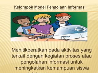 Kelompok Model Pengolaan Informasi
Menitikberatkan pada aktivitas yang
terkait dengan kegiatan proses atau
pengolahan informasi untuk
meningkatkan kemampuan siswa
 