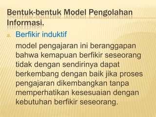Bentuk-bentuk Model Pengolahan
Informasi.
a. Berfikir induktif
model pengajaran ini beranggapan
bahwa kemapuan berfikir seseorang
tidak dengan sendirinya dapat
berkembang dengan baik jika proses
pengajaran dikembangkan tanpa
memperhatikan kesesuaian dengan
kebutuhan berfikir seseorang.
 