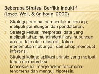 Beberapa Strategi Berfikir Induktif
(Joyce, Weil, & Calhoun, 2000)
1. Strategi pertama: pembentukan konsep;
meliputi perhitungan dan pendaftaran.
2. Strategi kedua: interpretasi data yang
meliputi tahap mengindentifikasi hubungan
antara data atau masalah, tahap
menemukan hubungan dan tahap membuat
inferensi.
3. Strategi ketiga: aplikasi prinsip yang meliputi
tahap memprediksi
konsekuensi, menjelaskan fenomena-
fenomena dan menguji hipotesis.
 